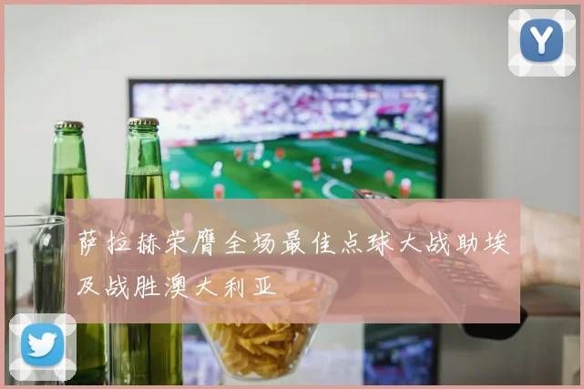 萨拉赫荣膺全场最佳点球大战助埃及战胜澳大利亚