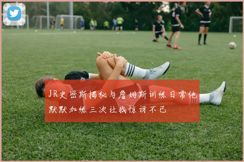 JR史密斯揭秘与詹姆斯训练日常他默默加练三次让我惊讶不已