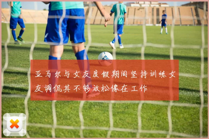 亚马尔与女友度假期间坚持训练女友调侃其不够放松像在工作