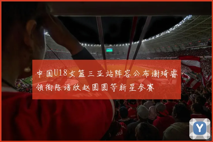 中国U18女篮三亚站阵容公布谢琦睿领衔陈语欣赵圆圆等新星参赛