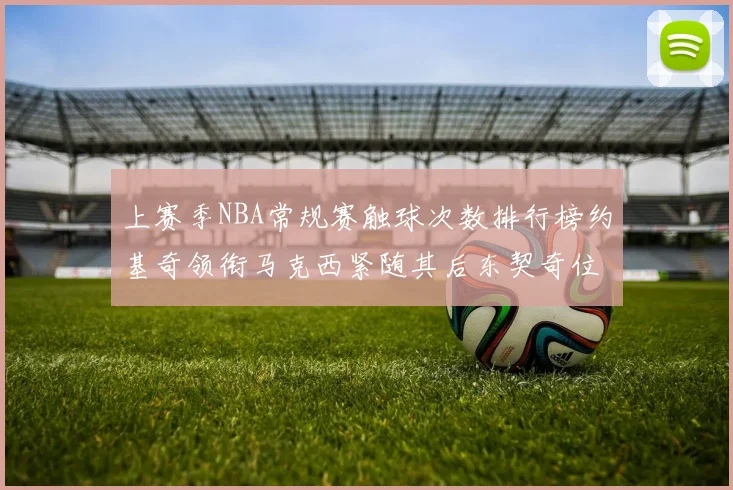 上赛季NBA常规赛触球次数排行榜约基奇领衔马克西紧随其后东契奇位列第七