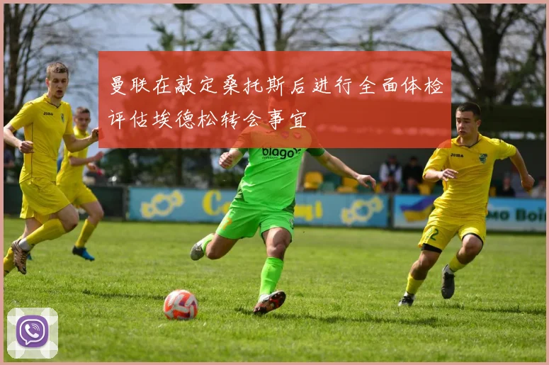 曼联在敲定桑托斯后进行全面体检评估埃德松转会事宜