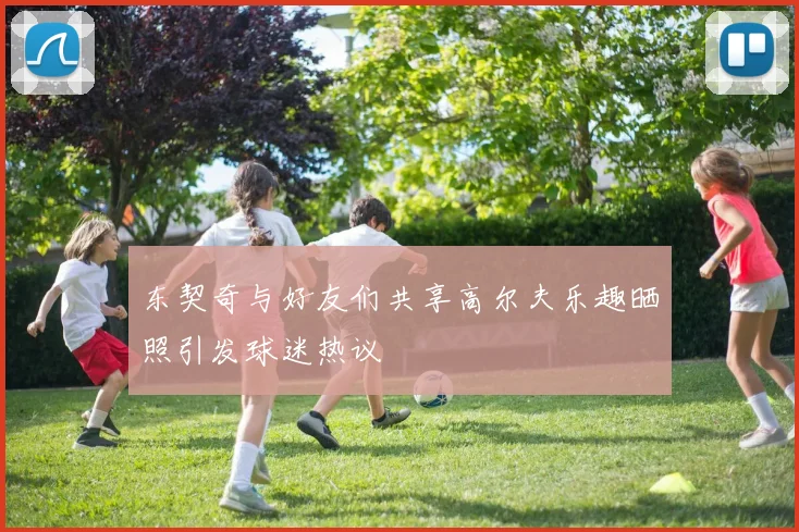 东契奇与好友们共享高尔夫乐趣晒照引发球迷热议