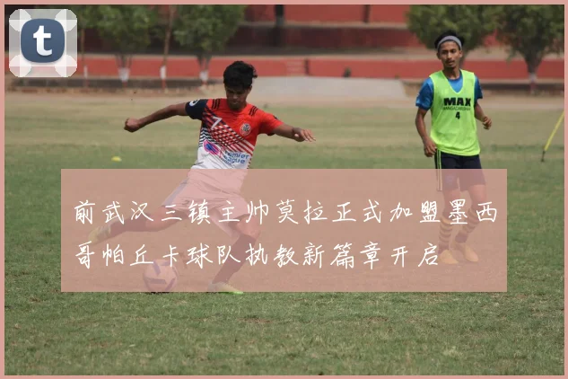 前武汉三镇主帅莫拉正式加盟墨西哥帕丘卡球队执教新篇章开启
