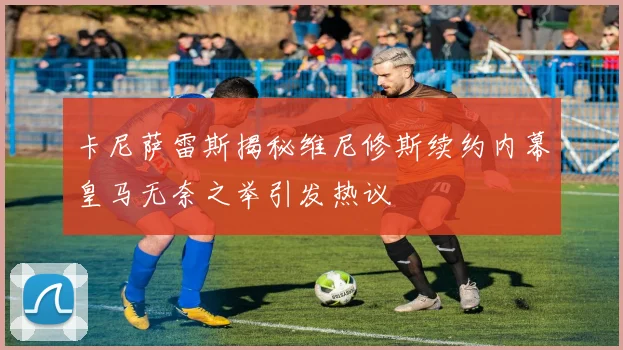 卡尼萨雷斯揭秘维尼修斯续约内幕皇马无奈之举引发热议